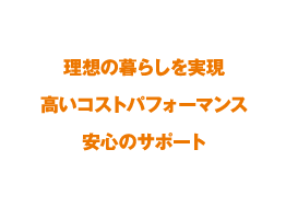 理想の暮らしを実現 / 高いコストパフォーマンス / 安心のサポート