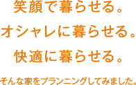 笑顔で暮らせる。オシャレに暮らせる。快適に暮らせる。そんな家をプランニングしてみました。